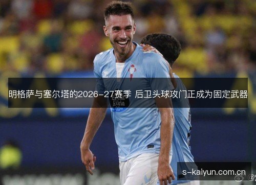 明格萨与塞尔塔的2026-27赛季 后卫头球攻门正成为固定武器 明格萨与塞尔塔的2026-27赛季 后卫头球攻门正成为固定武器
